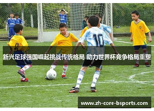 新兴足球强国崛起挑战传统格局 助力世界杯竞争格局重塑 新兴足球强国崛起挑战传统格局 助力世界杯竞争格局重塑