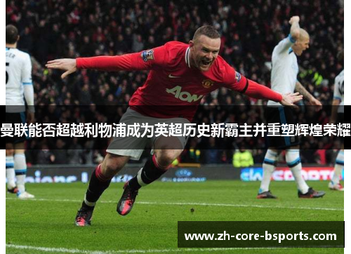 曼联能否超越利物浦成为英超历史新霸主并重塑辉煌荣耀 曼联能否超越利物浦成为英超历史新霸主并重塑辉煌荣耀