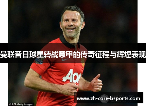 曼联昔日球星转战意甲的传奇征程与辉煌表现 曼联昔日球星转战意甲的传奇征程与辉煌表现