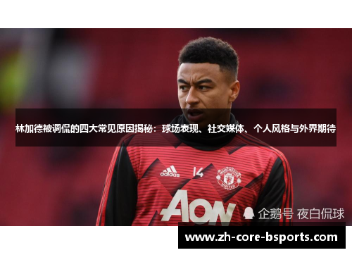 林加德被调侃的四大常见原因揭秘：球场表现、社交媒体、个人风格与外界期待