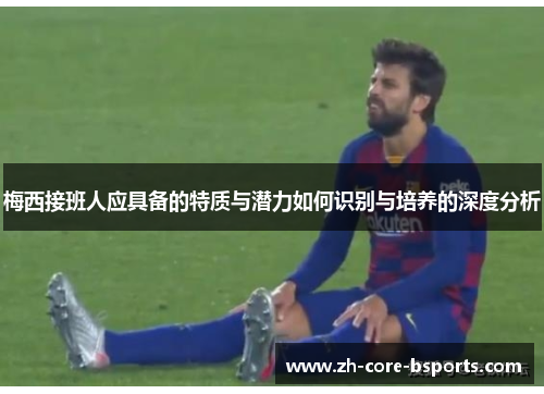 梅西接班人应具备的特质与潜力如何识别与培养的深度分析 梅西接班人应具备的特质与潜力如何识别与培养的深度分析
