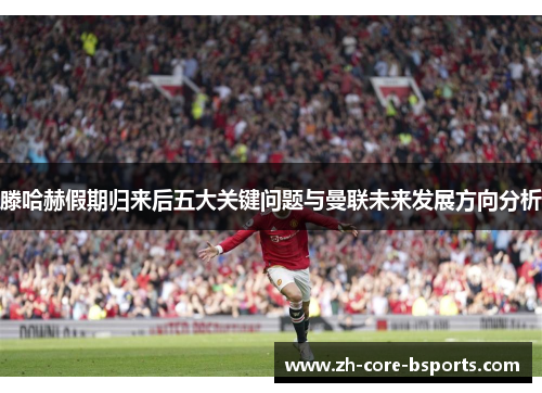 滕哈赫假期归来后五大关键问题与曼联未来发展方向分析 滕哈赫假期归来后五大关键问题与曼联未来发展方向分析
