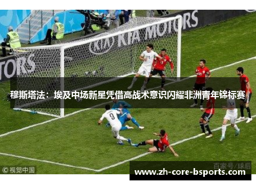 穆斯塔法：埃及中场新星凭借高战术意识闪耀非洲青年锦标赛