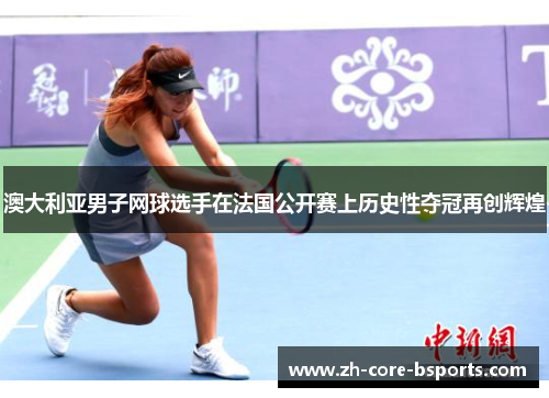 澳大利亚男子网球选手在法国公开赛上历史性夺冠再创辉煌