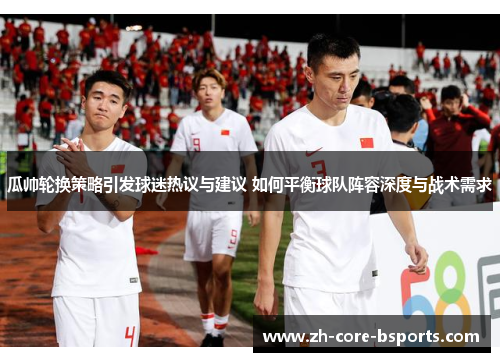 瓜帅轮换策略引发球迷热议与建议 如何平衡球队阵容深度与战术需求 瓜帅轮换策略引发球迷热议与建议 如何平衡球队阵容深度与战术需求