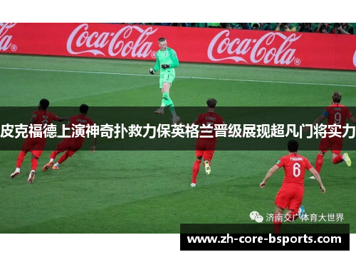 皮克福德上演神奇扑救力保英格兰晋级展现超凡门将实力 皮克福德上演神奇扑救力保英格兰晋级展现超凡门将实力