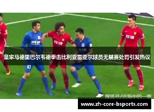 皇家马德里巴尔韦德拳击比利亚雷亚尔球员无禁赛处罚引发热议 皇家马德里巴尔韦德拳击比利亚雷亚尔球员无禁赛处罚引发热议